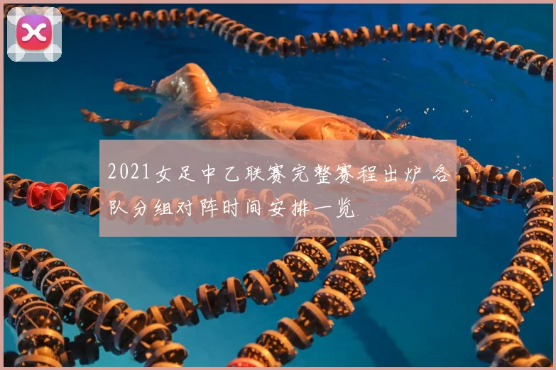 2021女足中乙联赛完整赛程出炉 各队分组对阵时间安排一览