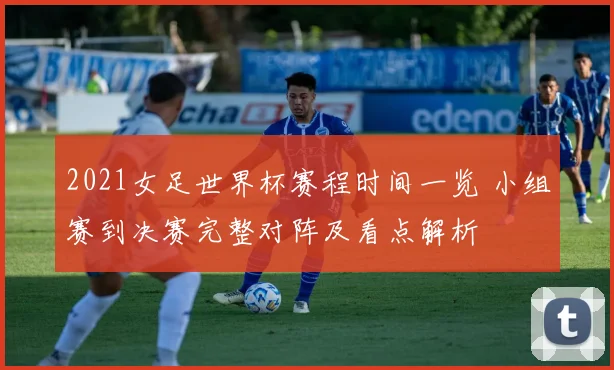 2021女足世界杯赛程时间一览 小组赛到决赛完整对阵及看点解析