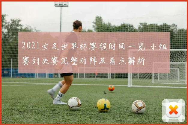 2021女足世界杯赛程时间一览 小组赛到决赛完整对阵及看点解析