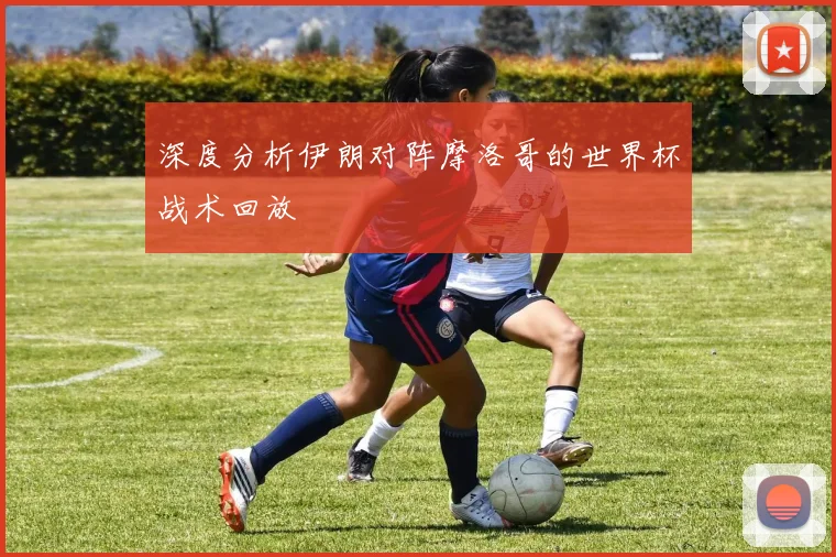 深度分析伊朗对阵摩洛哥的世界杯战术回放