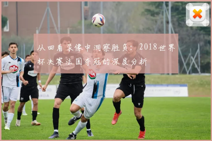 从回看录像中洞察胜负：2018世界杯决赛法国夺冠的深度分析