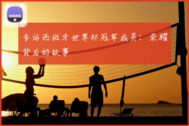 专访西班牙世界杯冠军成员:荣耀背后的故事