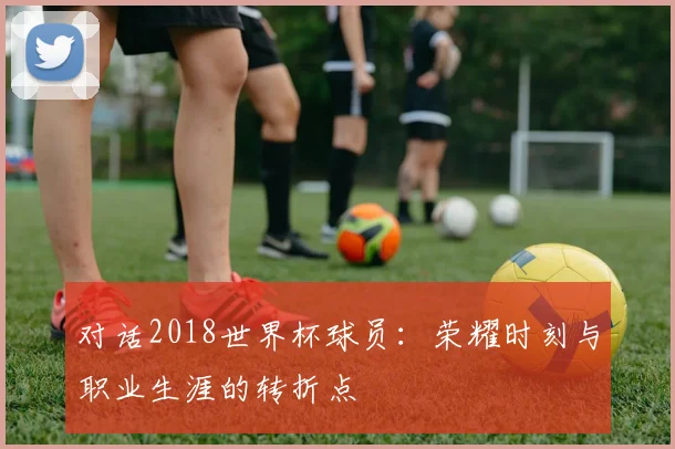 对话2018世界杯球员：荣耀时刻与职业生涯的转折点