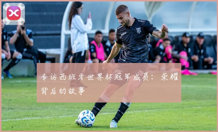 专访西班牙世界杯冠军成员：荣耀背后的故事