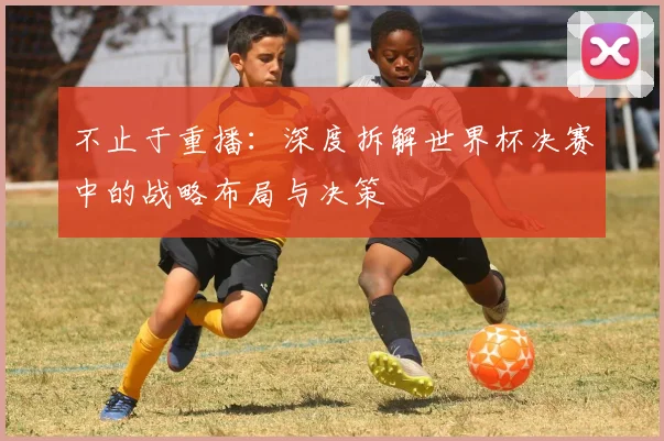 不止于重播:深度拆解世界杯决赛中的战略布局与决策