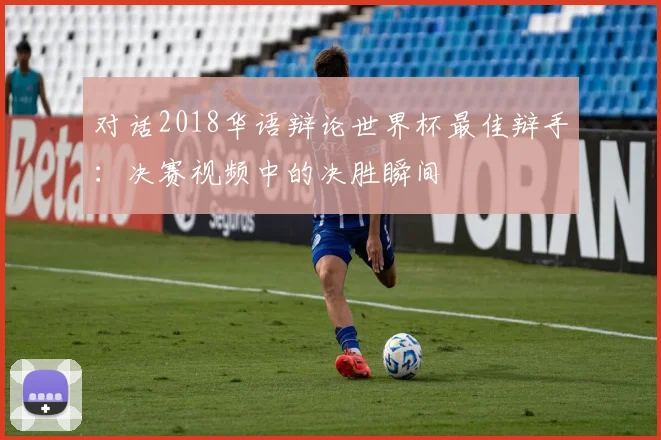 对话2018华语辩论世界杯最佳辩手：决赛视频中的决胜瞬间