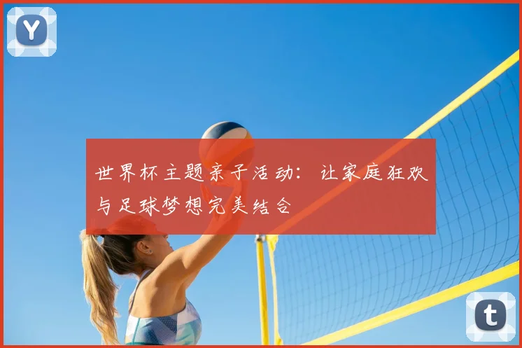 世界杯主题亲子活动：让家庭狂欢与足球梦想完美结合