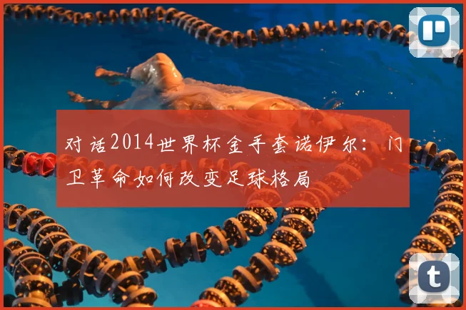 对话2014世界杯金手套诺伊尔：门卫革命如何改变足球格局