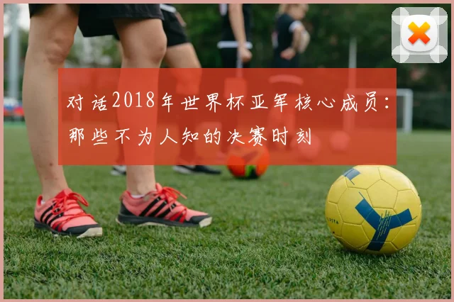 对话2018年世界杯亚军核心成员：那些不为人知的决赛时刻