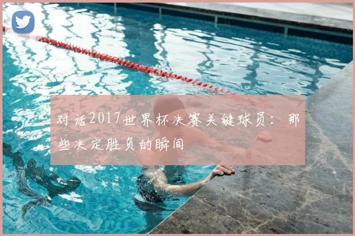 对话2017世界杯决赛关键球员：那些决定胜负的瞬间