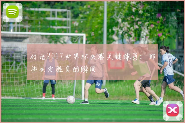 对话2017世界杯决赛关键球员：那些决定胜负的瞬间