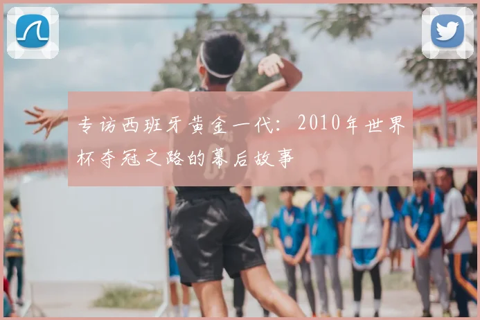 专访西班牙黄金一代：2010年世界杯夺冠之路的幕后故事