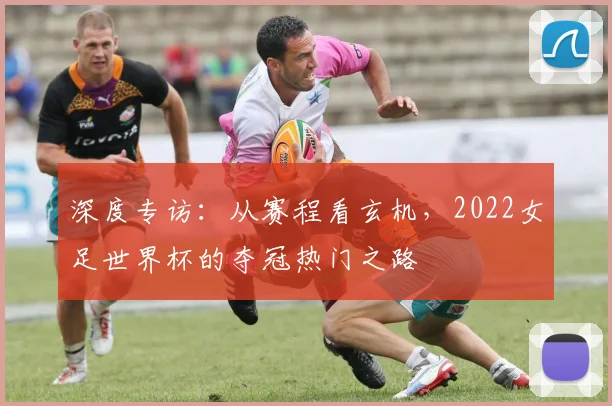 深度专访：从赛程看玄机，2022女足世界杯的夺冠热门之路