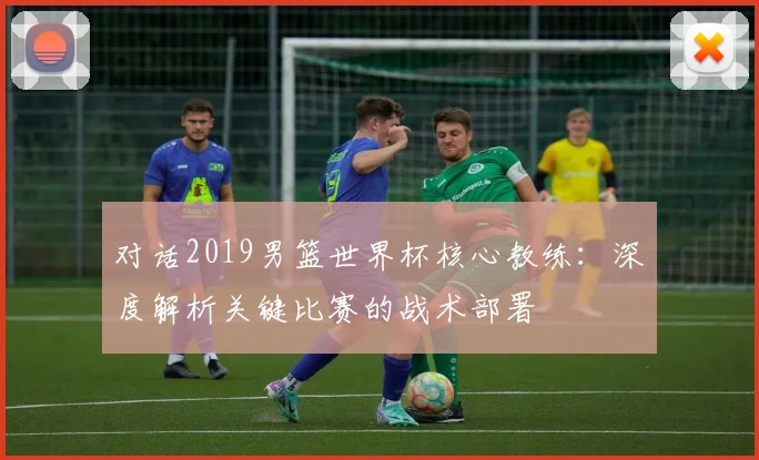 对话2019男篮世界杯核心教练：深度解析关键比赛的战术部署
