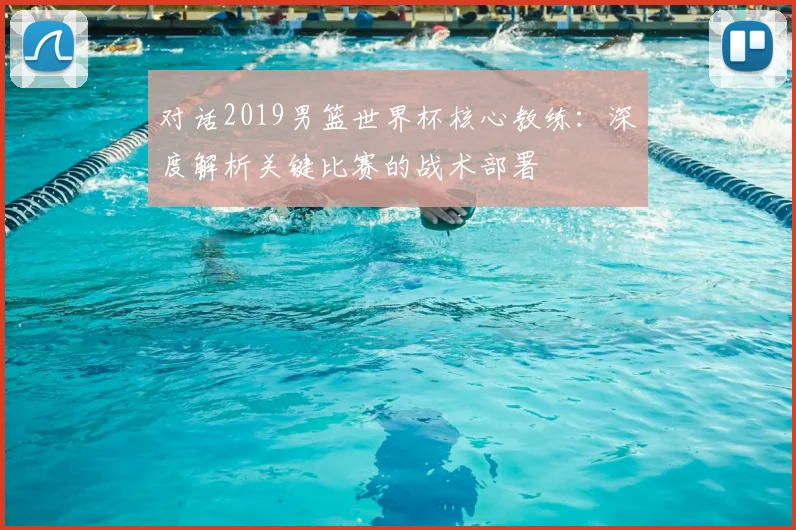 对话2019男篮世界杯核心教练：深度解析关键比赛的战术部署