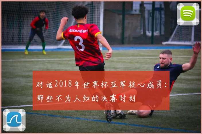 对话2018年世界杯亚军核心成员：那些不为人知的决赛时刻