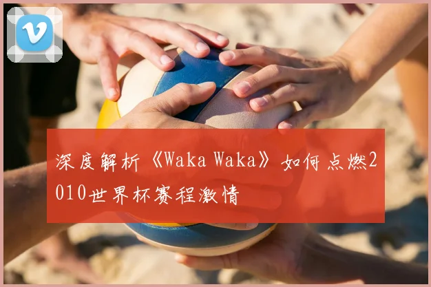 深度解析《Waka Waka》如何点燃2010世界杯赛程激情