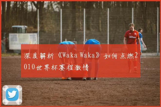 深度解析《Waka Waka》如何点燃2010世界杯赛程激情