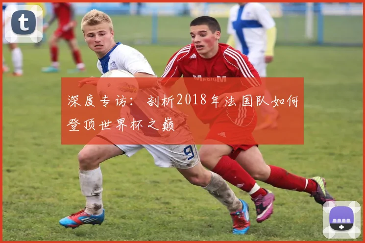 深度专访：剖析2018年法国队如何登顶世界杯之巅