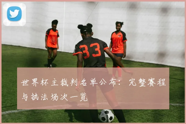 世界杯主裁判名单公布：完整赛程与执法场次一览