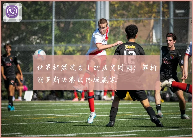 世界杯颁奖台上的历史时刻:解析俄罗斯决赛的终极赢家