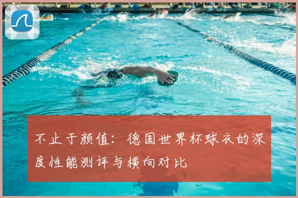 不止于颜值:德国世界杯球衣的深度性能测评与横向对比