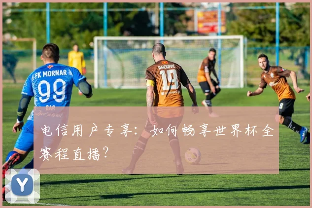 电信用户专享:如何畅享世界杯全赛程直播?