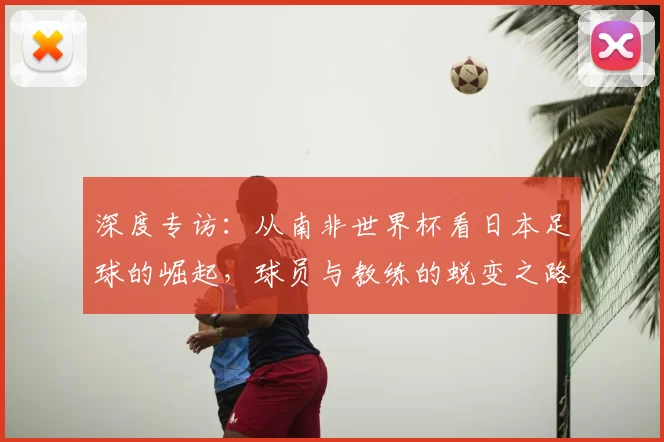 深度专访：从南非世界杯看日本足球的崛起，球员与教练的蜕变之路